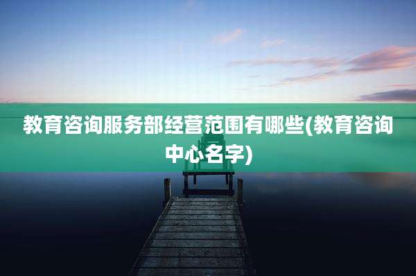 教育咨询服务部经营范围有哪些(教育咨询中心名字)
