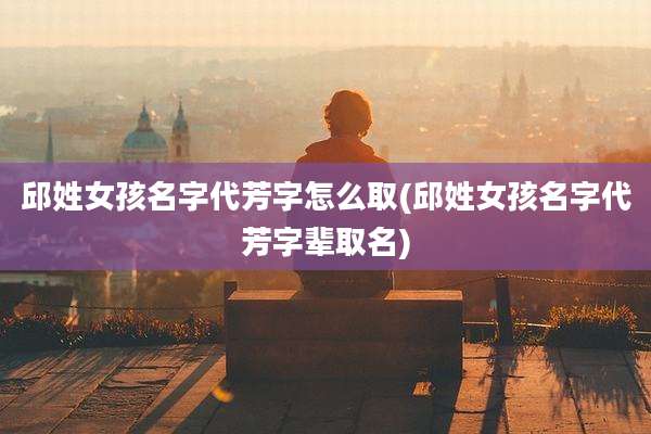 邱姓女孩名字代芳字怎么取(邱姓女孩名字代芳字辈取名)