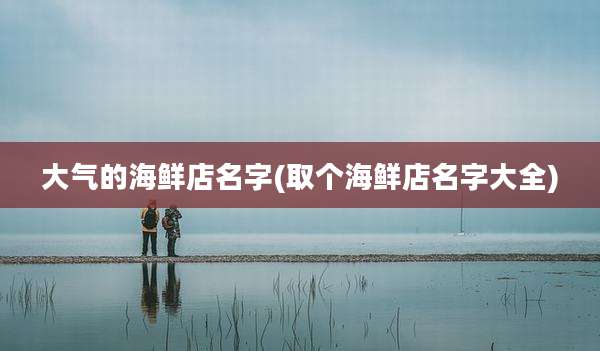 大气的海鲜店名字(取个海鲜店名字大全)