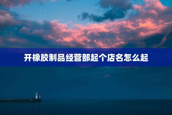 开橡胶制品经营部起个店名怎么起