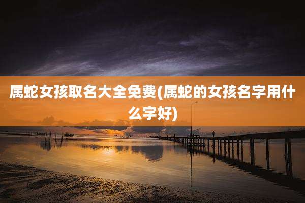 属蛇女孩取名大全免费(属蛇的女孩名字用什么字好)