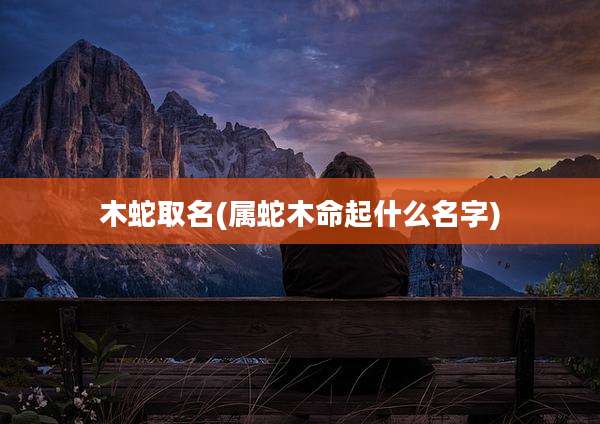 木蛇取名(属蛇木命起什么名字)