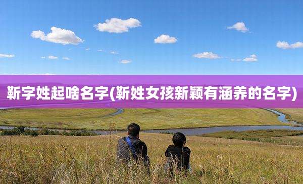 靳字姓起啥名字(靳姓女孩新颖有涵养的名字)