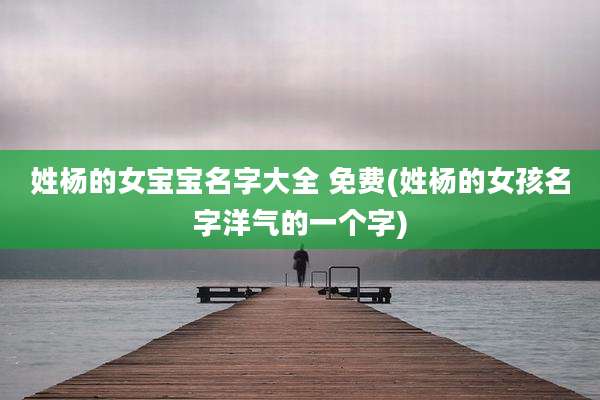 姓杨的女宝宝名字大全 免费(姓杨的女孩名字洋气的一个字)