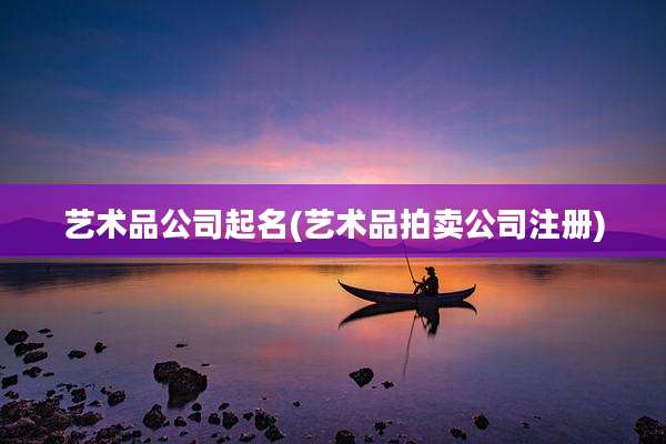 艺术品公司起名(艺术品拍卖公司注册)
