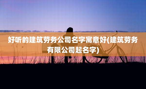 好听的建筑劳务公司名字寓意好(建筑劳务有限公司起名字)