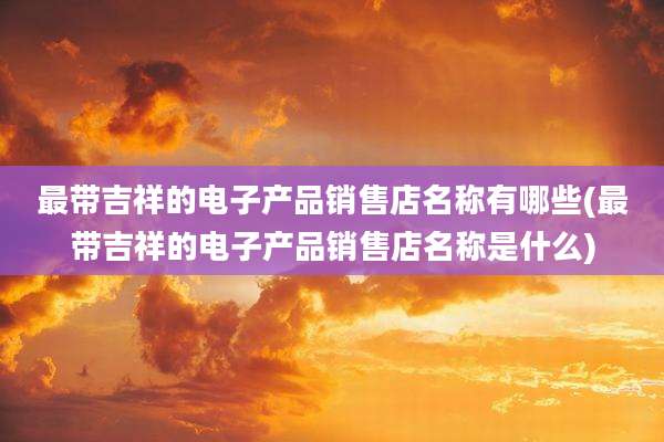 最带吉祥的电子产品销售店名称有哪些(最带吉祥的电子产品销售店名称是什么)