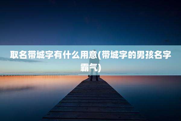 取名带城字有什么用意(带城字的男孩名字霸气)