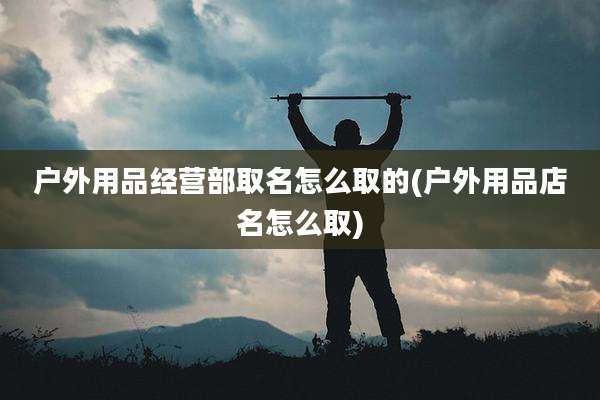 户外用品经营部取名怎么取的(户外用品店名怎么取)