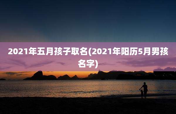 2021年五月孩子取名(2021年阳历5月男孩名字)