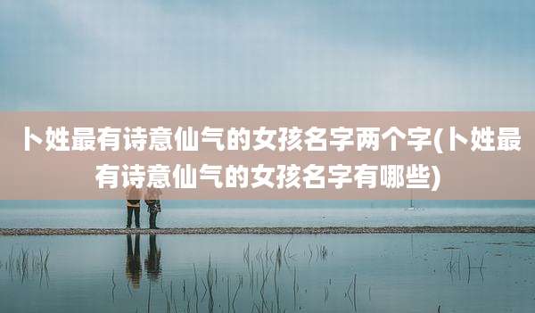 卜姓最有诗意仙气的女孩名字两个字(卜姓最有诗意仙气的女孩名字有哪些)
