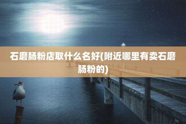 石磨肠粉店取什么名好(附近哪里有卖石磨肠粉的)