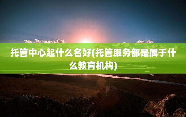 托管中心起什么名好(托管服务部是属于什么教育机构)