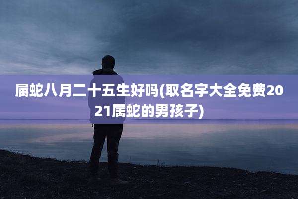 属蛇八月二十五生好吗(取名字大全免费2021属蛇的男孩子)