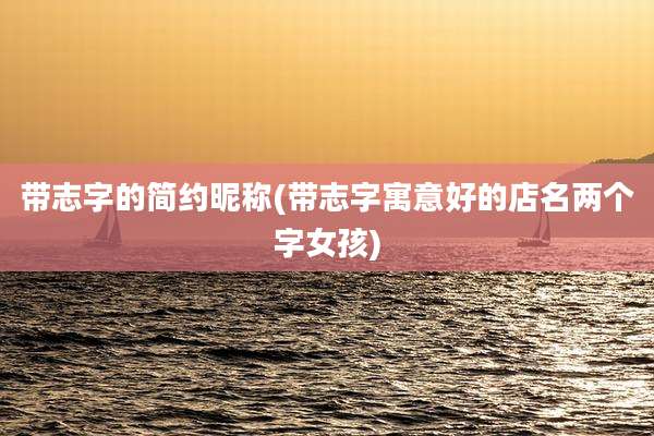 带志字的简约昵称(带志字寓意好的店名两个字女孩)