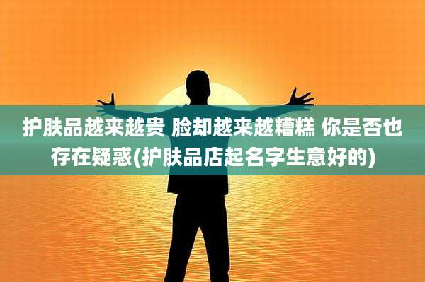 护肤品越来越贵 脸却越来越糟糕 你是否也存在疑惑(护肤品店起名字生意好的)