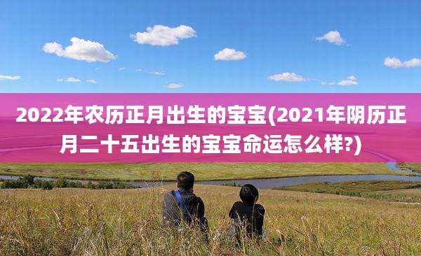 2022年农历正月出生的宝宝(2021年阴历正月二十五出生的宝宝命运怎么样?)