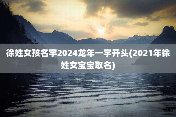 徐姓女孩名字2024龙年一字开头(2021年徐姓女宝宝取名)