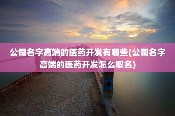 公司名字高端的医药开发有哪些(公司名字高端的医药开发怎么取名)