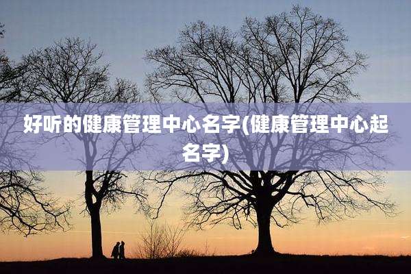 好听的健康管理中心名字(健康管理中心起名字)