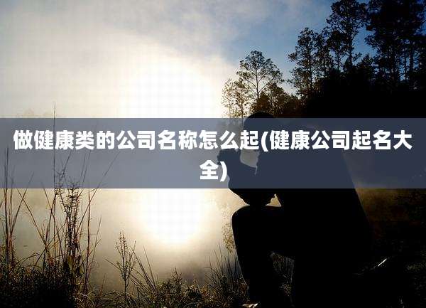 做健康类的公司名称怎么起(健康公司起名大全)