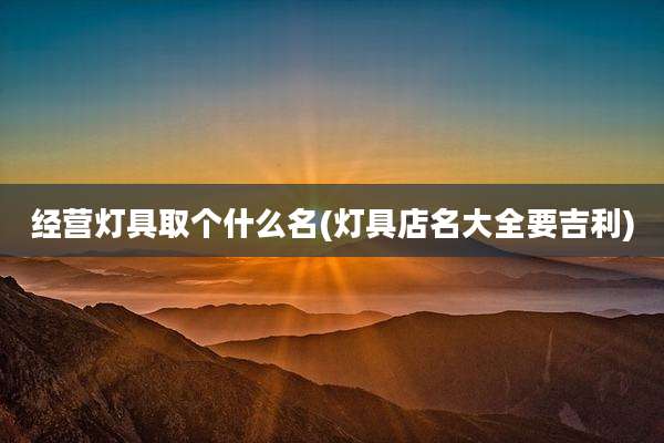 经营灯具取个什么名(灯具店名大全要吉利)