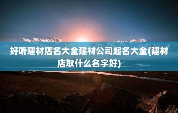 好听建材店名大全建材公司起名大全(建材店取什么名字好)