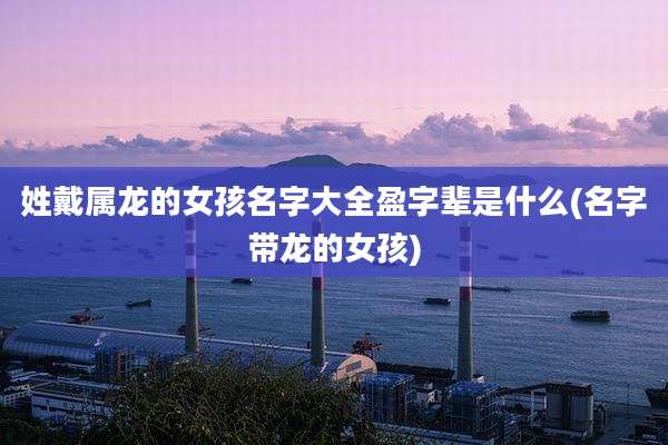 姓戴属龙的女孩名字大全盈字辈是什么(名字带龙的女孩)