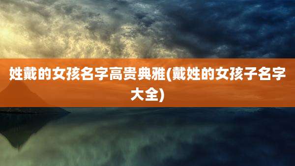 姓戴的女孩名字高贵典雅(戴姓的女孩子名字大全)