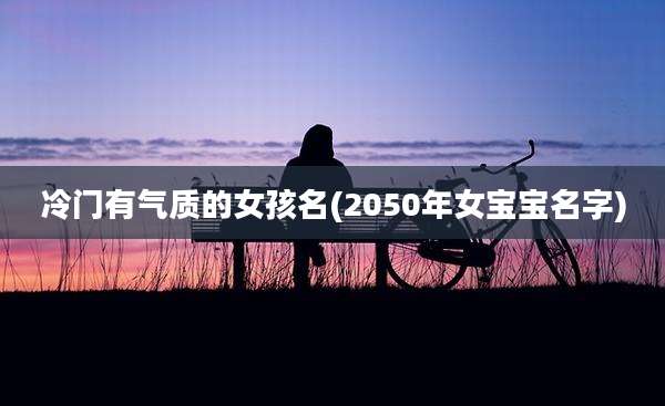 冷门有气质的女孩名(2050年女宝宝名字)