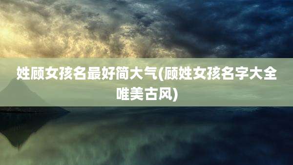 姓顾女孩名最好简大气(顾姓女孩名字大全唯美古风)