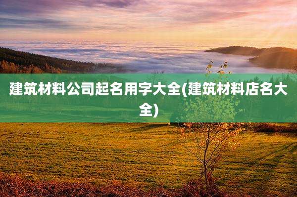 建筑材料公司起名用字大全(建筑材料店名大全)