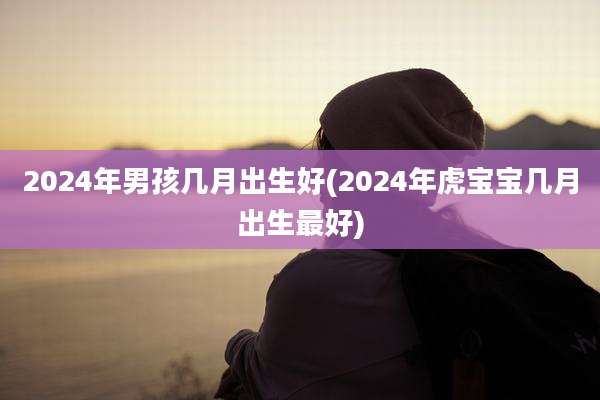 2024年男孩几月出生好(2024年虎宝宝几月出生最好)