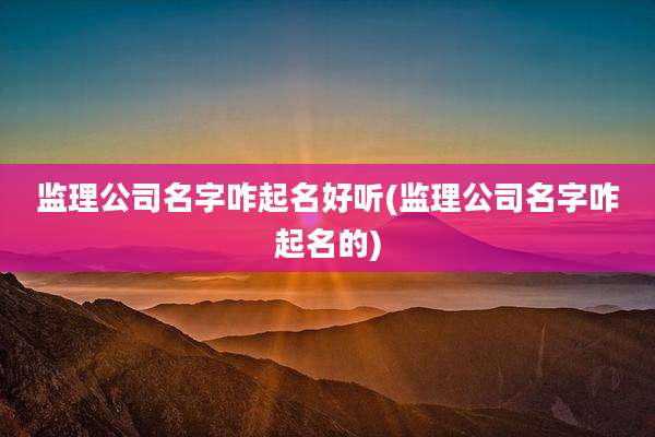 监理公司名字咋起名好听(监理公司名字咋起名的)