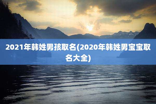 2021年韩姓男孩取名(2020年韩姓男宝宝取名大全)