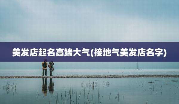 美发店起名高端大气(接地气美发店名字)