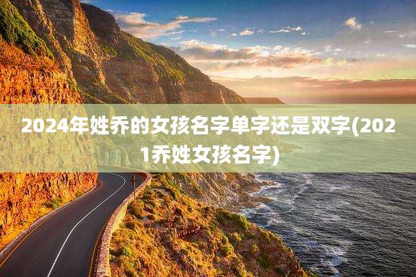 2024年姓乔的女孩名字单字还是双字(2021乔姓女孩名字)