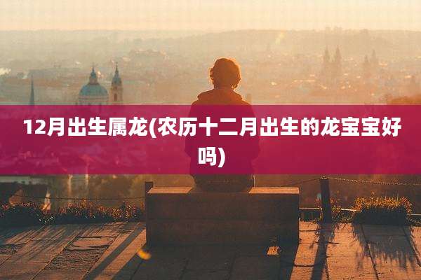 12月出生属龙(农历十二月出生的龙宝宝好吗)