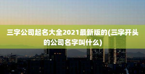 三字公司起名大全2021最新版的(三字开头的公司名字叫什么)