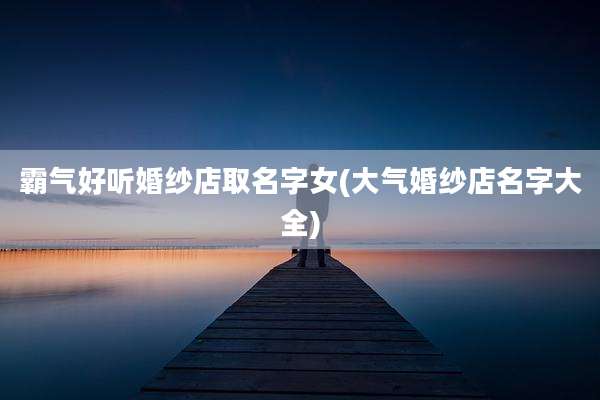 霸气好听婚纱店取名字女(大气婚纱店名字大全)