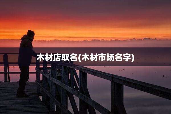 木材店取名(木材市场名字)