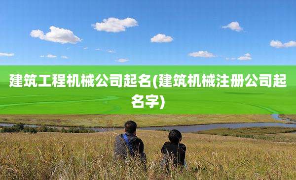 建筑工程机械公司起名(建筑机械注册公司起名字)