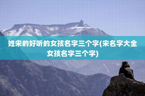 姓宋的好听的女孩名字三个字(宋名字大全女孩名字三个字)