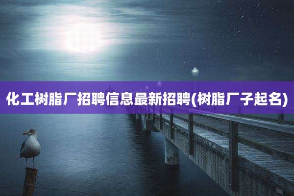 化工树脂厂招聘信息最新招聘(树脂厂子起名)