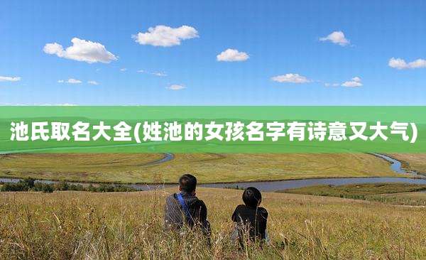 池氏取名大全(姓池的女孩名字有诗意又大气)