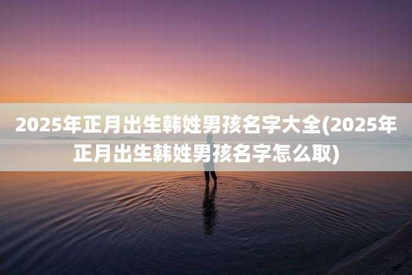 2025年正月出生韩姓男孩名字大全(2025年正月出生韩姓男孩名字怎么取)