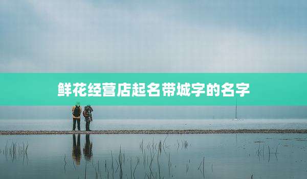 鲜花经营店起名带城字的名字