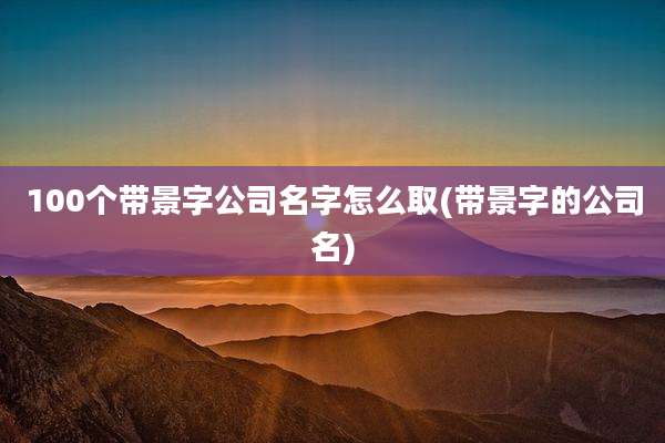 100个带景字公司名字怎么取(带景字的公司名)