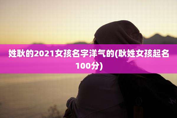 姓耿的2021女孩名字洋气的(耿姓女孩起名100分)