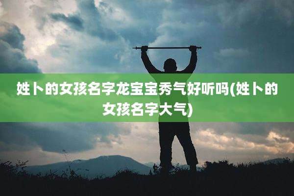 姓卜的女孩名字龙宝宝秀气好听吗(姓卜的女孩名字大气)
